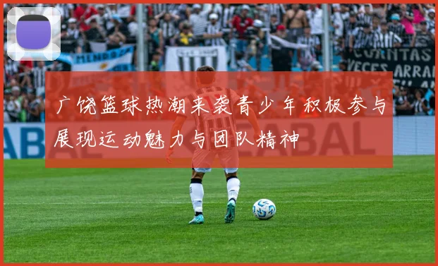 广饶篮球热潮来袭青少年积极参与展现运动魅力与团队精神