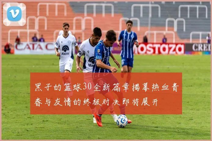 黑子的篮球30全新篇章揭幕热血青春与友情的终极对决即将展开