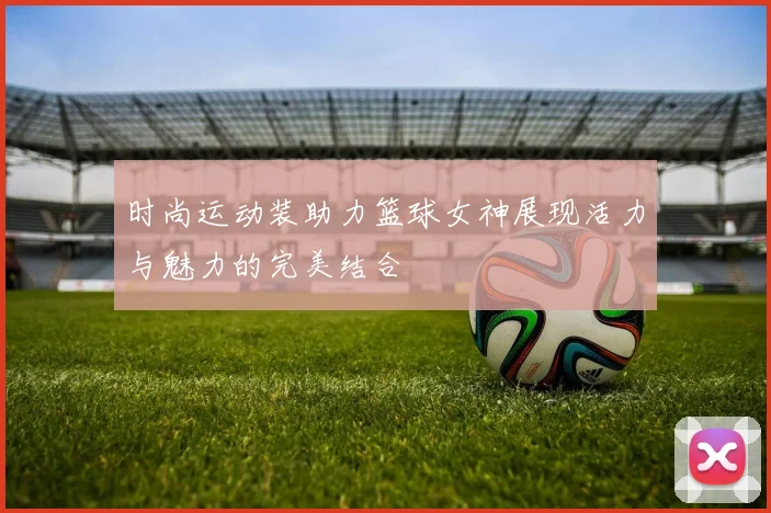 时尚运动装助力篮球女神展现活力与魅力的完美结合