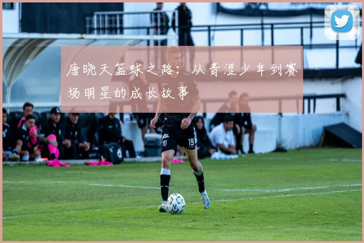 唐晓天篮球之路：从青涩少年到赛场明星的成长故事