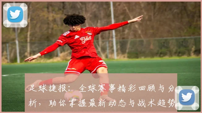 足球捷报：全球赛事精彩回顾与分析，助你掌握最新动态与战术趋势