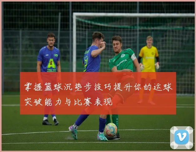 掌握篮球沉垫步技巧提升你的运球突破能力与比赛表现