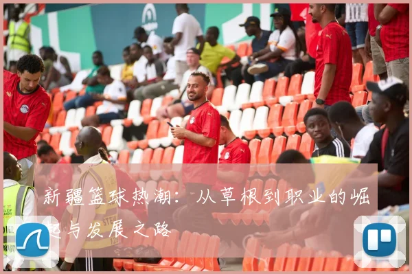 新疆篮球热潮：从草根到职业的崛起与发展之路