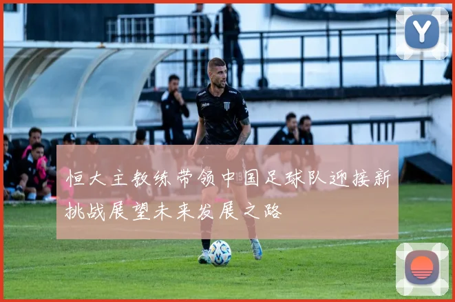 恒大主教练带领中国足球队迎接新挑战展望未来发展之路